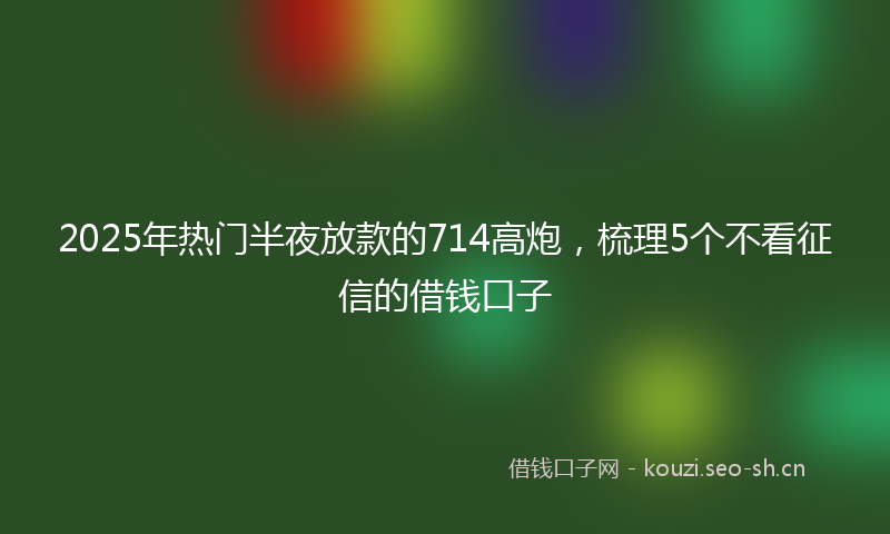 2025年热门半夜放款的714高炮，梳理5个不看征信的借钱口子