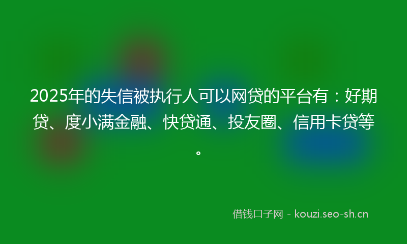 2025年的失信被执行人可以网贷的平台有：好期贷、度小满金融、快贷通、投友圈、信用卡贷等。