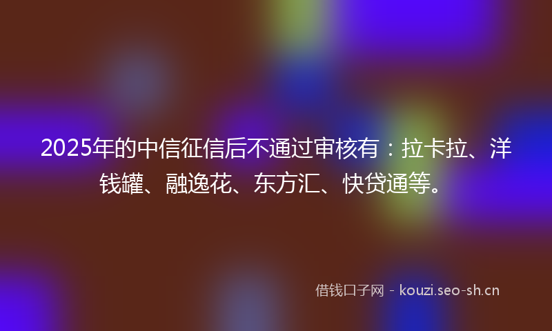 2025年的中信征信后不通过审核有：拉卡拉、洋钱罐、融逸花、东方汇、快贷通等。