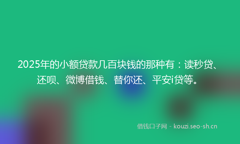 2025年的小额贷款几百块钱的那种有：读秒贷、还呗、微博借钱、替你还、平安i贷等。