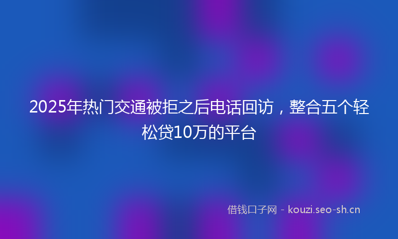 2025年热门交通被拒之后电话回访，整合五个轻松贷10万的平台