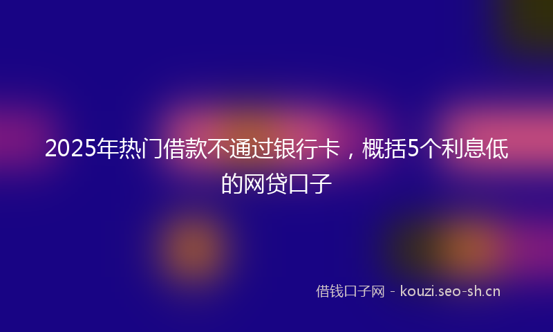 2025年热门借款不通过银行卡，概括5个利息低的网贷口子
