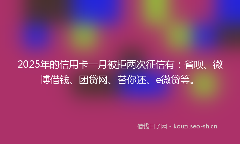 2025年的信用卡一月被拒两次征信有：省呗、微博借钱、团贷网、替你还、e微贷等。