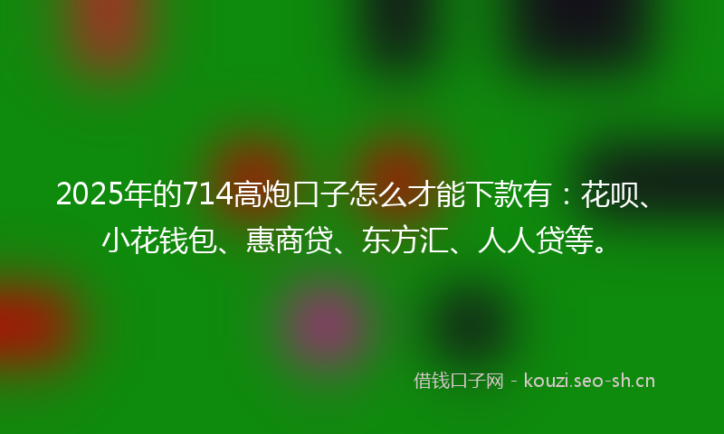 2025年的714高炮口子怎么才能下款有：花呗、小花钱包、惠商贷、东方汇、人人贷等。