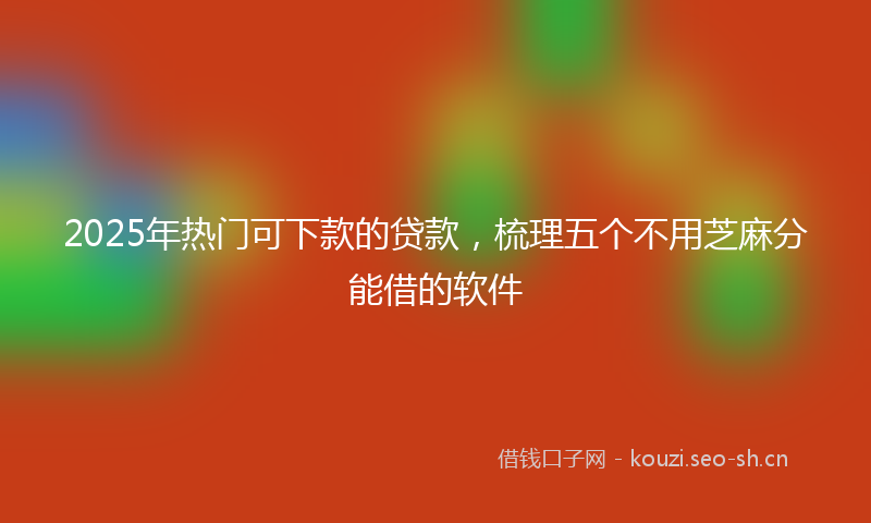 2025年热门可下款的贷款，梳理五个不用芝麻分能借的软件