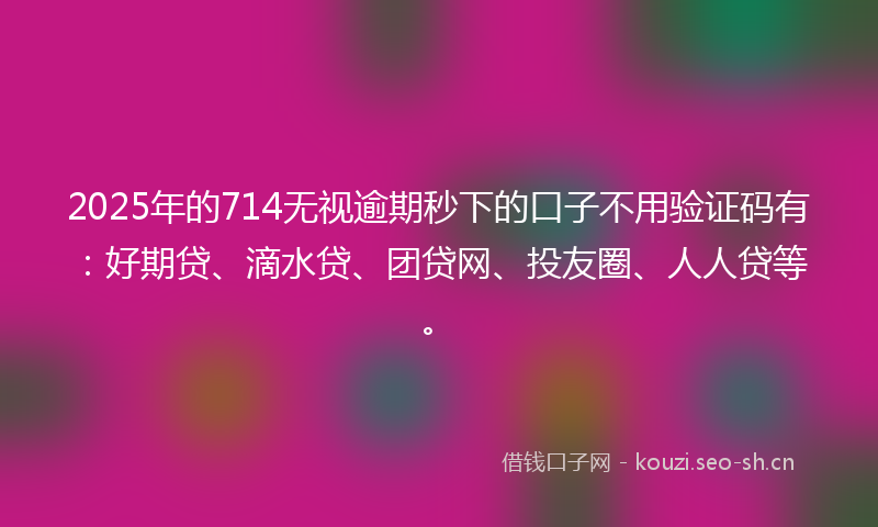 2025年的714无视逾期秒下的口子不用验证码有：好期贷、滴水贷、团贷网、投友圈、人人贷等。