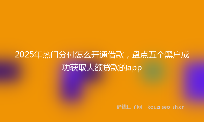 2025年热门分付怎么开通借款，盘点五个黑户成功获取大额贷款的app