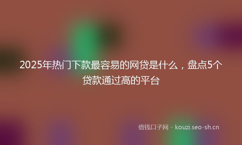 2025年热门下款最容易的网贷是什么，盘点5个贷款通过高的平台