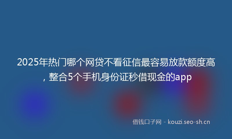 2025年热门哪个网贷不看征信最容易放款额度高，整合5个手机身份证秒借现金的app
