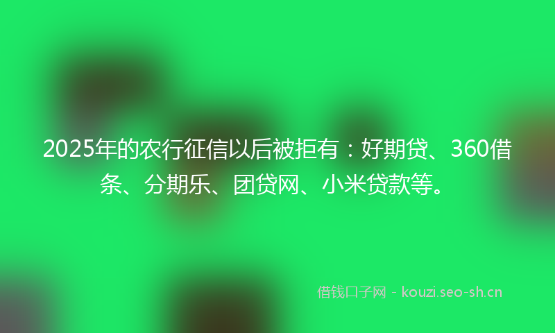 2025年的农行征信以后被拒有：好期贷、360借条、分期乐、团贷网、小米贷款等。