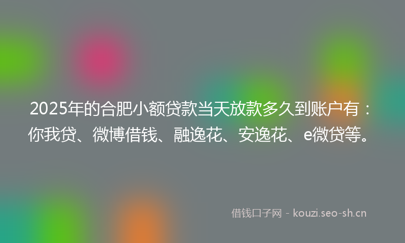 2025年的合肥小额贷款当天放款多久到账户有：你我贷、微博借钱、融逸花、安逸花、e微贷等。