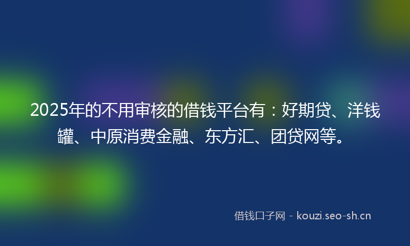 2025年的不用审核的借钱平台有：好期贷、洋钱罐、中原消费金融、东方汇、团贷网等。