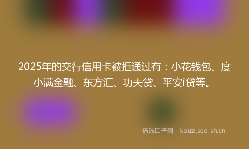 2025年的交行信用卡被拒通过有：小花钱包、度小满金融、东方汇、功夫贷、平安i贷等。