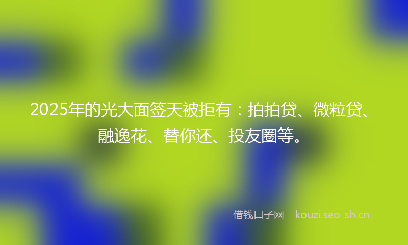 2025年的光大面签天被拒有:拍拍贷、微粒贷、融逸花、替你还、投友圈等。