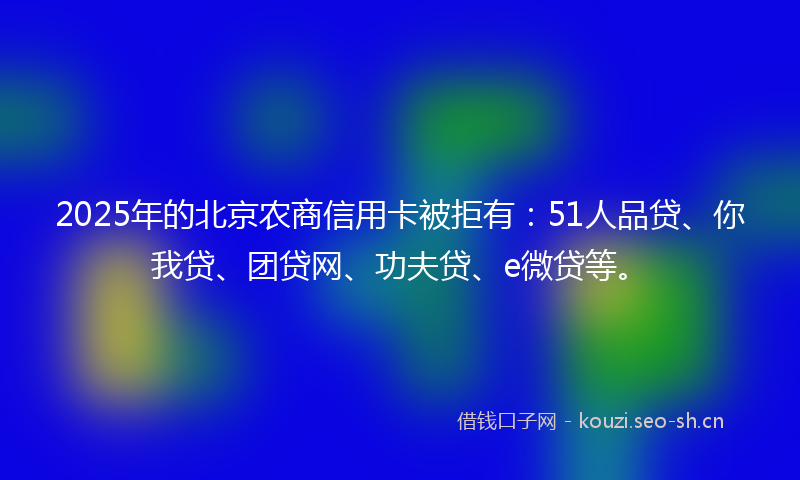2025年的北京农商信用卡被拒有：51人品贷、你我贷、团贷网、功夫贷、e微贷等。