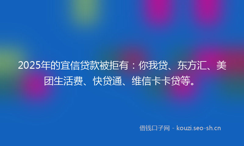 2025年的宜信贷款被拒有：你我贷、东方汇、美团生活费、快贷通、维信卡卡贷等。