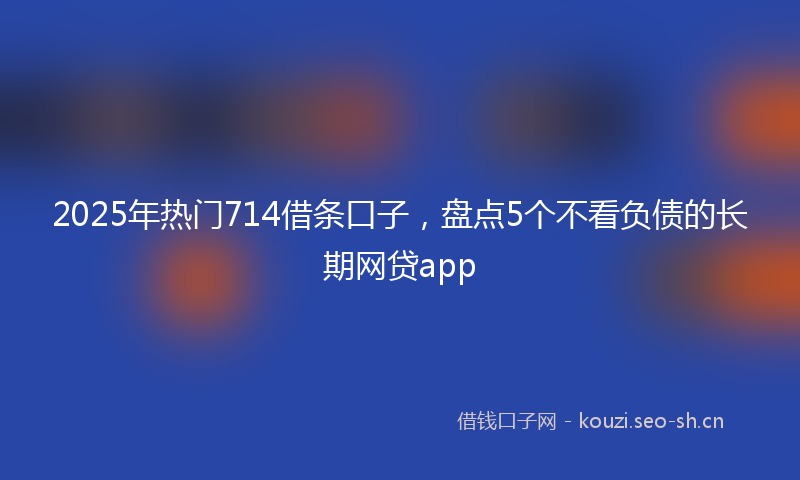2025年热门714借条口子，盘点5个不看负债的长期网贷app