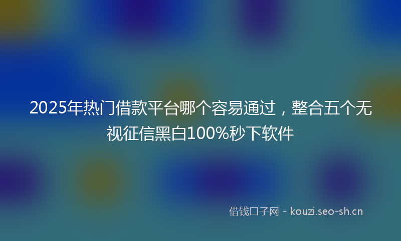 2025年热门借款平台哪个容易通过，整合五个无视征信黑白100%秒下软件