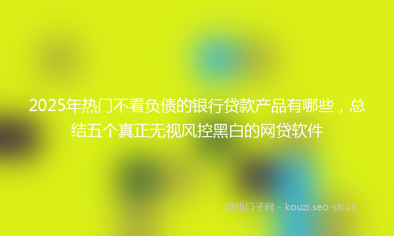 2025年热门不看负债的银行贷款产品有哪些，总结五个真正无视风控黑白的网贷软件