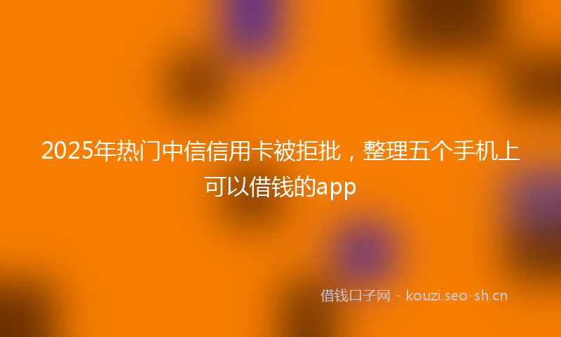 2025年热门中信信用卡被拒批，整理五个手机上可以借钱的app