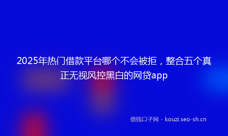2025年热门借款平台哪个不会被拒，整合五个真正无视风控黑白的网贷app