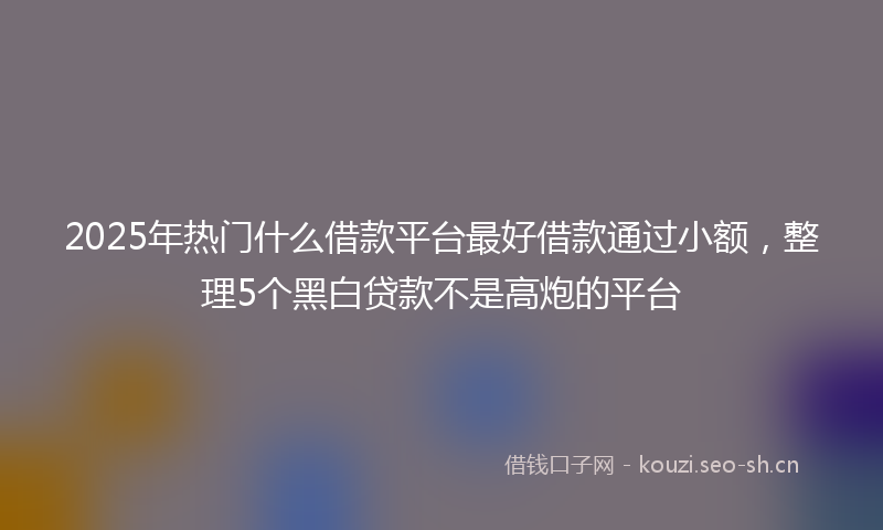 2025年热门什么借款平台最好借款通过小额，整理5个黑白贷款不是高炮的平台