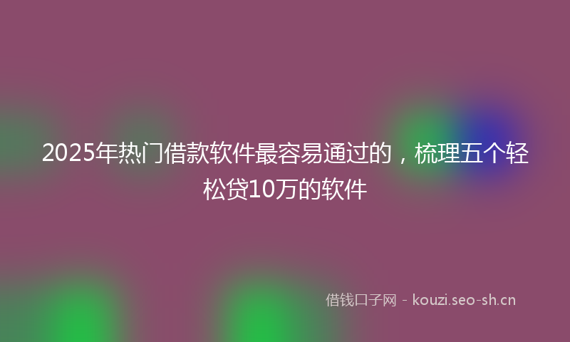 2025年热门借款软件最容易通过的，梳理五个轻松贷10万的软件