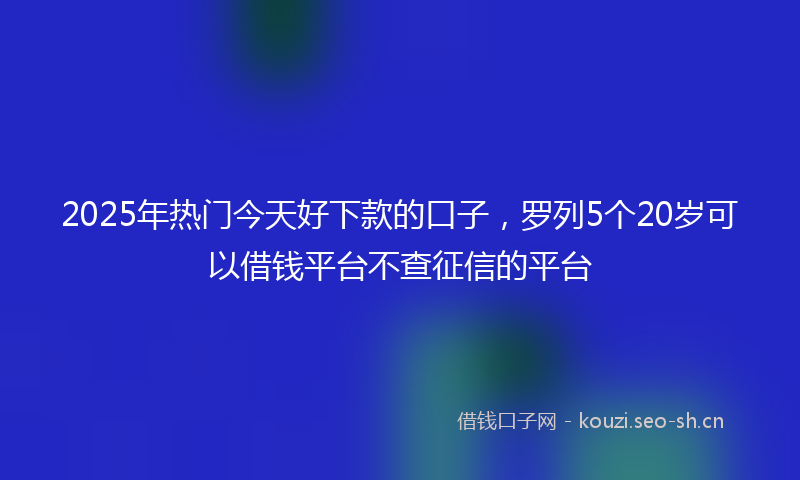 2025年热门今天好下款的口子，罗列5个20岁可以借钱平台不查征信的平台