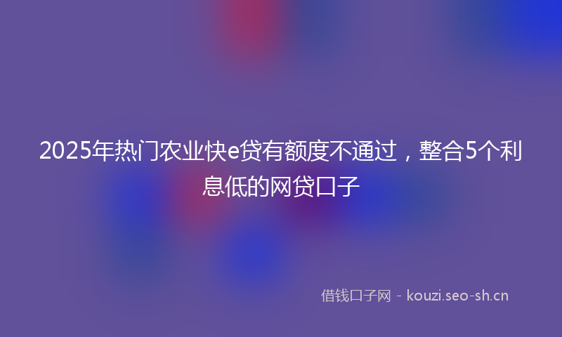 2025年热门农业快e贷有额度不通过,整合5个利息低的网贷口子