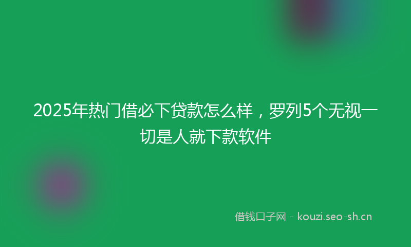 2025年热门借必下贷款怎么样，罗列5个无视一切是人就下款软件