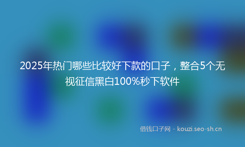 2025年热门哪些比较好下款的口子，整合5个无视征信黑白100%秒下软件