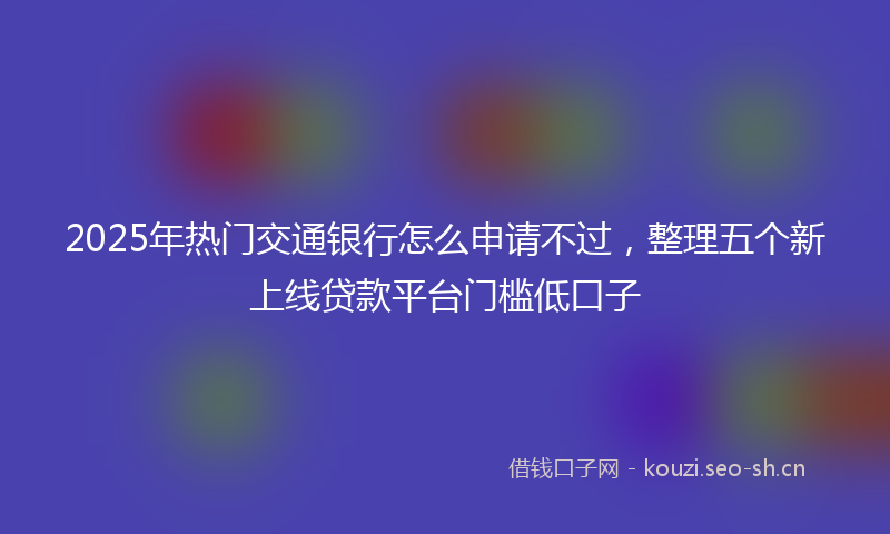 2025年热门交通银行怎么申请不过，整理五个新上线贷款平台门槛低口子
