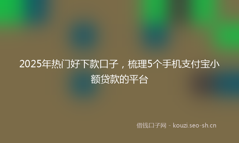 2025年热门好下款口子，梳理5个手机支付宝小额贷款的平台