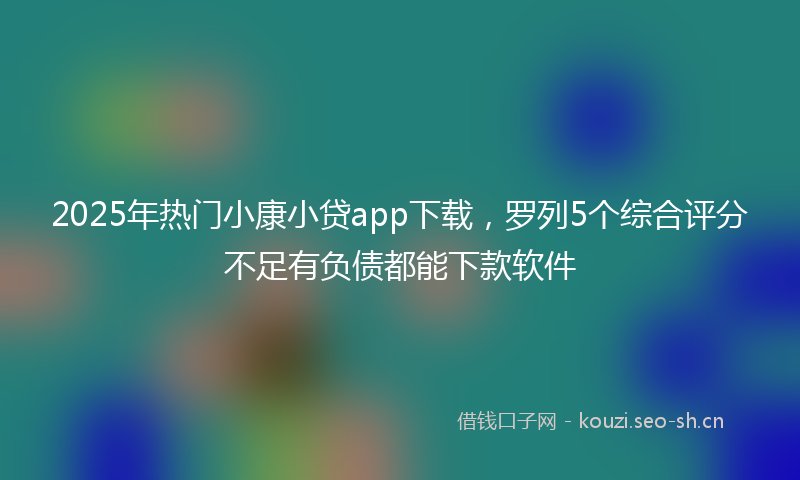 2025年热门小康小贷app下载,罗列5个综合评分不足有负债都能下款软件