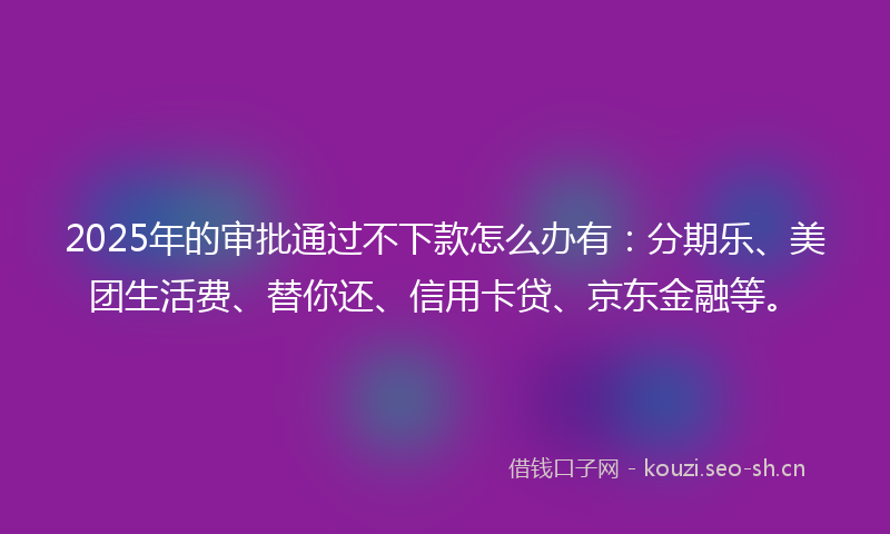 2025年的审批通过不下款怎么办有：分期乐、美团生活费、替你还、信用卡贷、京东金融等。