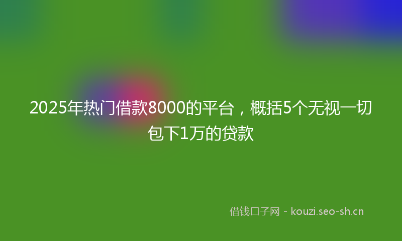 2025年热门借款8000的平台，概括5个无视一切包下1万的贷款