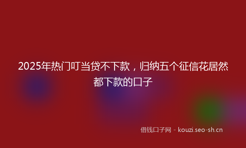 2025年热门叮当贷不下款，归纳五个征信花居然都下款的口子