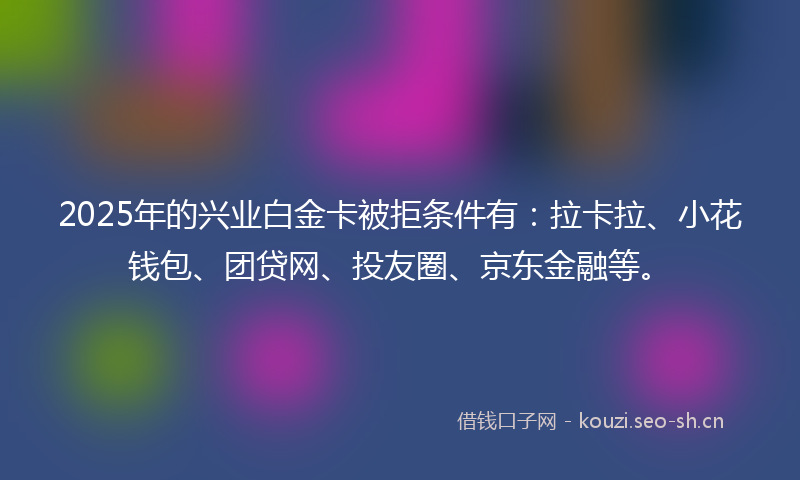 2025年的兴业白金卡被拒条件有:拉卡拉、小花钱包、团贷网、投友圈、京东金融等。