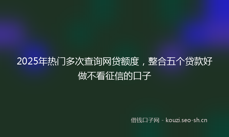 2025年热门多次查询网贷额度，整合五个贷款好做不看征信的口子
