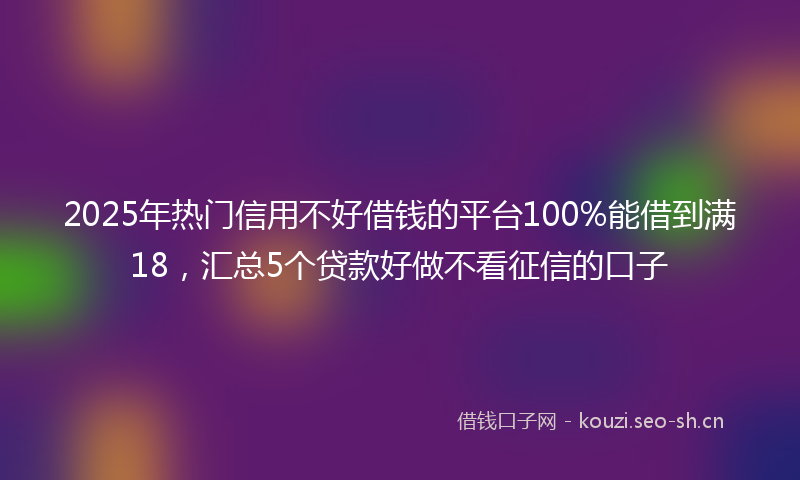 2025年热门信用不好借钱的平台100%能借到满18，汇总5个贷款好做不看征信的口子