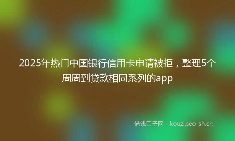 2025年热门中国银行信用卡申请被拒，整理5个周周到贷款相同系列的app