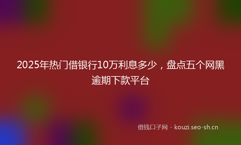 2025年热门借银行10万利息多少，盘点五个网黑逾期下款平台