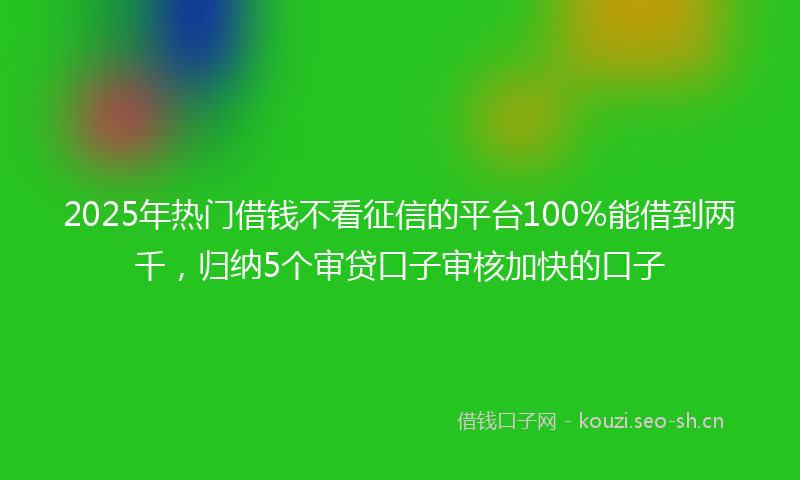 2025年热门借钱不看征信的平台100%能借到两千，归纳5个审贷口子审核加快的口子