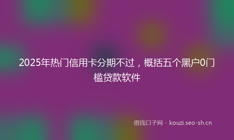 2025年热门信用卡分期不过，概括五个黑户0门槛贷款软件
