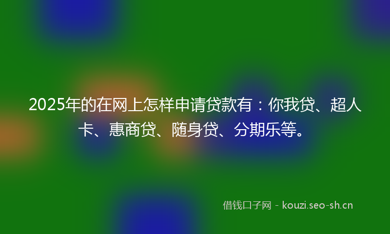 2025年的在网上怎样申请贷款有：你我贷、超人卡、惠商贷、随身贷、分期乐等。