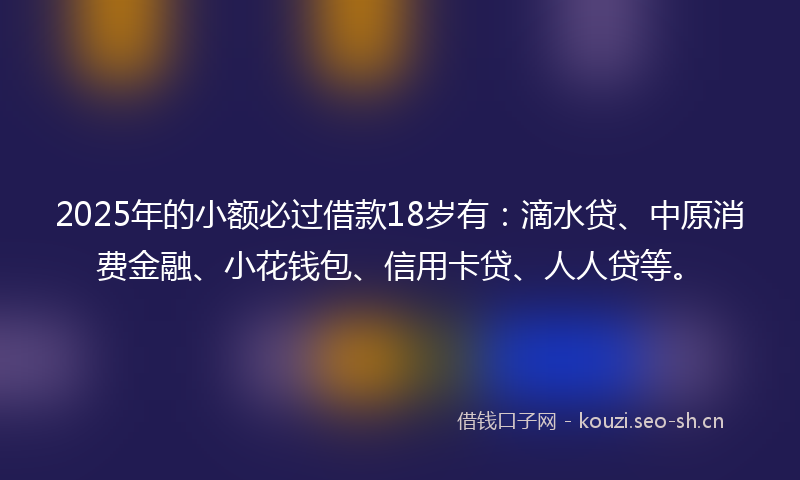 2025年的小额必过借款18岁有：滴水贷、中原消费金融、小花钱包、信用卡贷、人人贷等。
