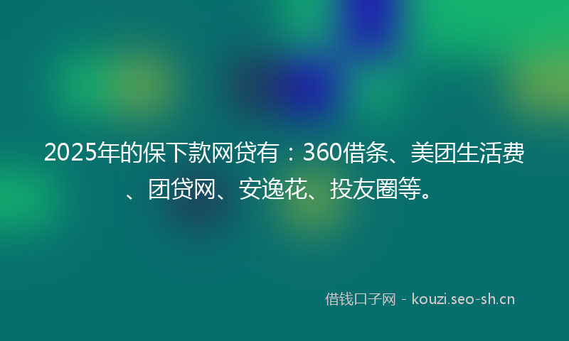 2025年的保下款网贷有：360借条、美团生活费、团贷网、安逸花、投友圈等。