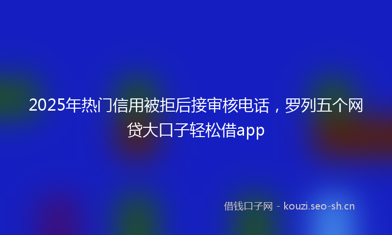 2025年热门信用被拒后接审核电话，罗列五个网贷大口子轻松借app