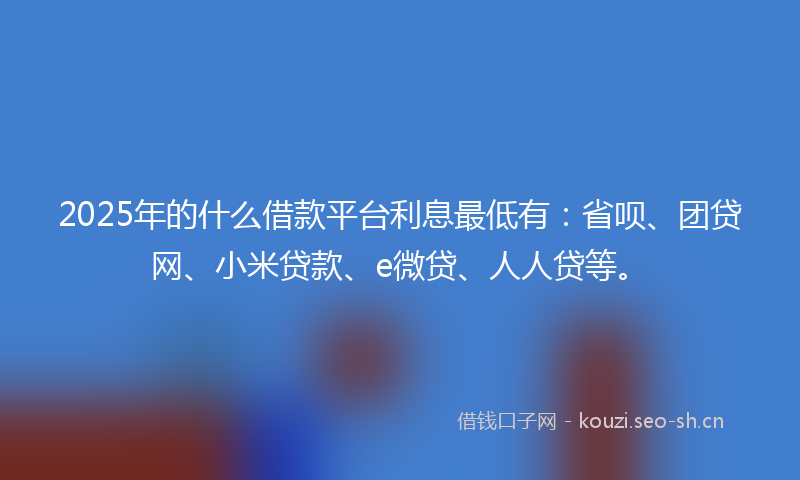 2025年的什么借款平台利息最低有：省呗、团贷网、小米贷款、e微贷、人人贷等。
