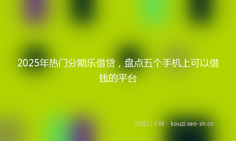 2025年热门分期乐借贷，盘点五个手机上可以借钱的平台
